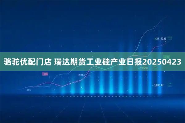 骆驼优配门店 瑞达期货工业硅产业日报20250423