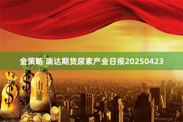 金策略 瑞达期货尿素产业日报20250423