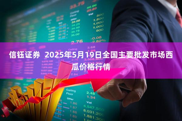 信钰证券  2025年5月19日全国主要批发市场西瓜价格行情