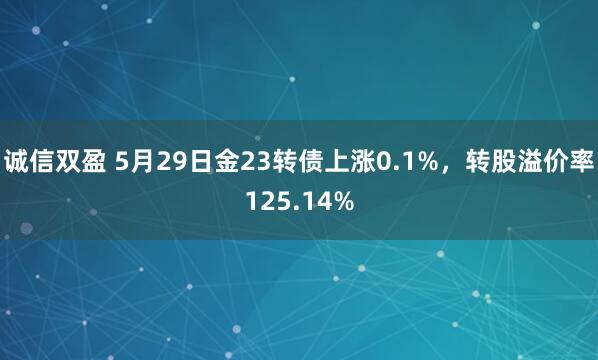 诚信双盈 5月29日金23转债上涨0.1%，转股溢价率125.14%