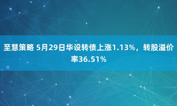 至慧策略 5月29日华设转债上涨1.13%，转股溢价率36.51%
