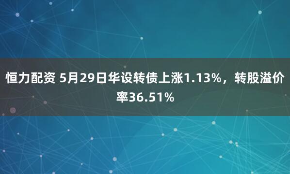 恒力配资 5月29日华设转债上涨1.13%，转股溢价率36.51%