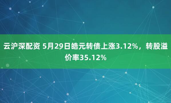 云沪深配资 5月29日皓元转债上涨3.12%，转股溢价率35.12%