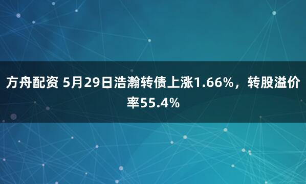 方舟配资 5月29日浩瀚转债上涨1.66%，转股溢价率55.4%