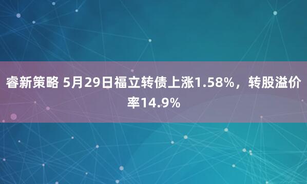 睿新策略 5月29日福立转债上涨1.58%，转股溢价率14.9%
