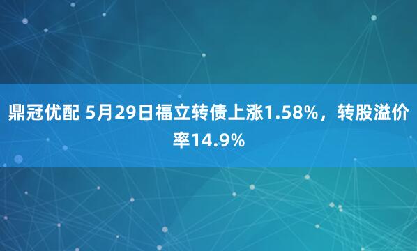 鼎冠优配 5月29日福立转债上涨1.58%，转股溢价率14.9%