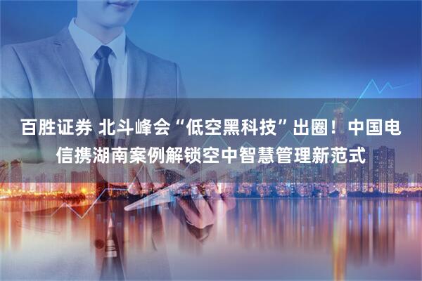 百胜证券 北斗峰会“低空黑科技”出圈！中国电信携湖南案例解锁空中智慧管理新范式