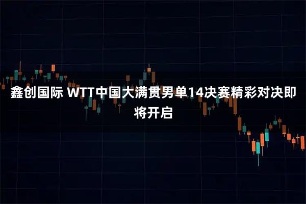 鑫创国际 WTT中国大满贯男单14决赛精彩对决即将开启