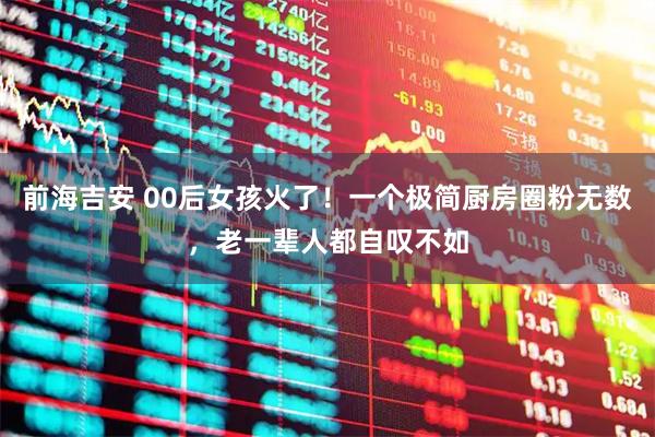 前海吉安 00后女孩火了！一个极简厨房圈粉无数，老一辈人都自叹不如