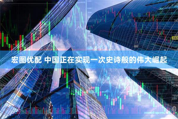 宏图优配 中国正在实现一次史诗般的伟大崛起
