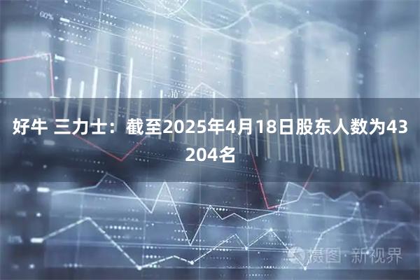好牛 三力士：截至2025年4月18日股东人数为43204名