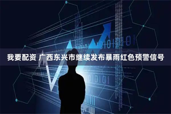 我要配资 广西东兴市继续发布暴雨红色预警信号