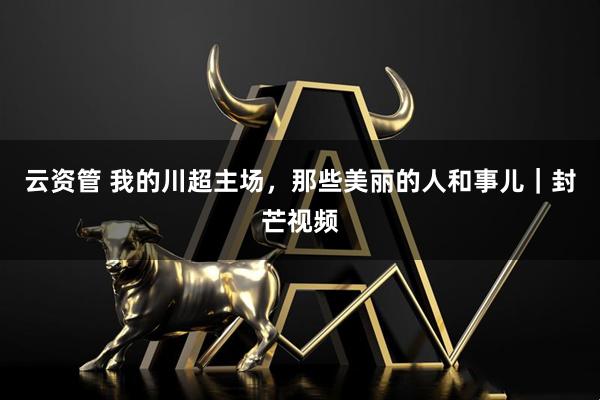 云资管 我的川超主场，那些美丽的人和事儿｜封芒视频