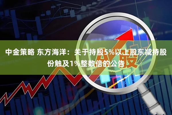 中金策略 东方海洋：关于持股5%以上股东减持股份触及1%整数倍的公告