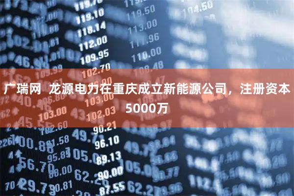 广瑞网  龙源电力在重庆成立新能源公司，注册资本5000万