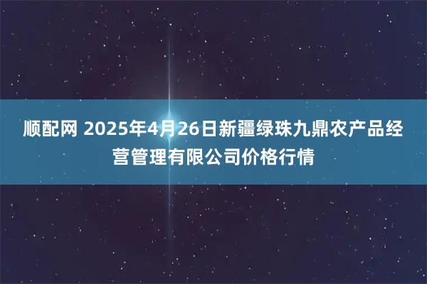 顺配网 2025年4月26日新疆绿珠九鼎农产品经营管理有限公司价格行情