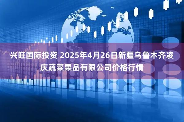 兴旺国际投资 2025年4月26日新疆乌鲁木齐凌庆蔬菜果品有限公司价格行情