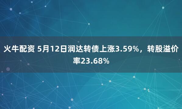 火牛配资 5月12日润达转债上涨3.59%，转股溢价率23.68%