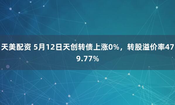 天美配资 5月12日天创转债上涨0%，转股溢价率479.77%