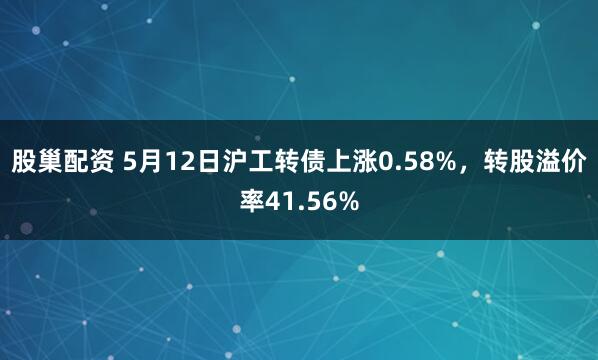 股巢配资 5月12日沪工转债上涨0.58%，转股溢价率41.56%