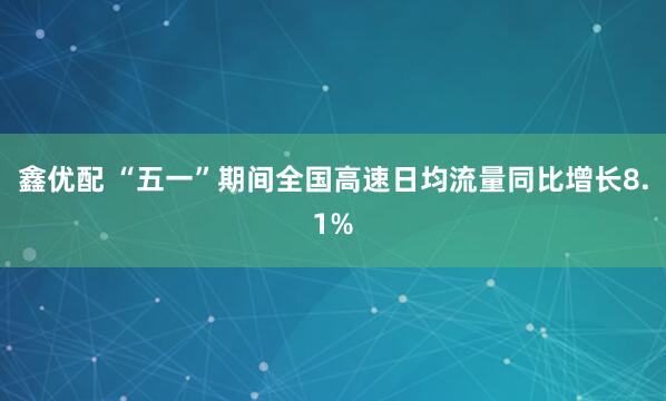 鑫优配 “五一”期间全国高速日均流量同比增长8.1%