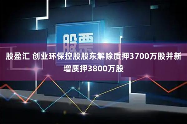 股盈汇 创业环保控股股东解除质押3700万股并新增质押3800万股