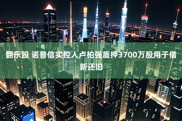翻乐股 诺普信实控人卢柏强质押3700万股用于借新还旧
