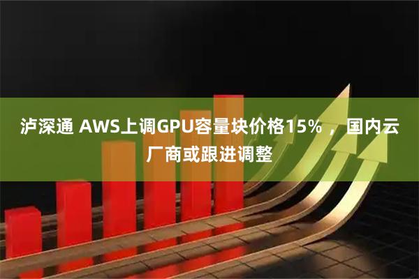 泸深通 AWS上调GPU容量块价格15% ，国内云厂商或跟进调整