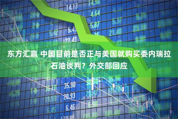 东方汇赢 中国目前是否正与美国就购买委内瑞拉石油谈判？外交部回应