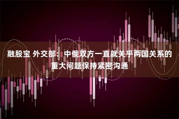融股宝 外交部：中俄双方一直就关乎两国关系的重大问题保持紧密沟通