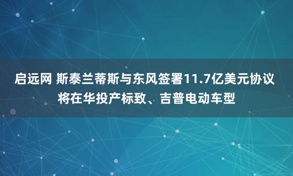 启远网 斯泰兰蒂斯与东风签署11.7亿美元协议 将在华投产标致、吉普电动车型