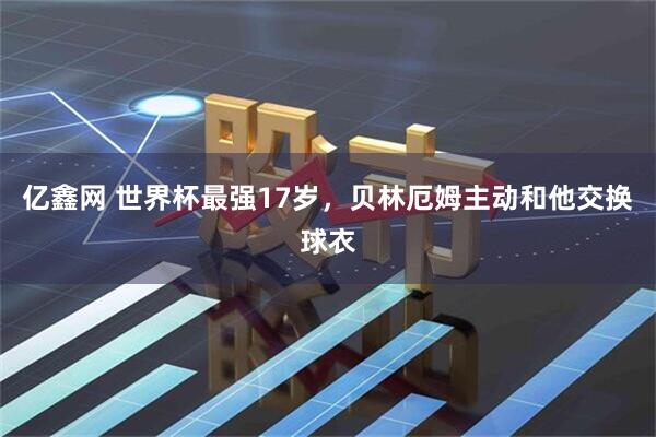 亿鑫网 世界杯最强17岁，贝林厄姆主动和他交换球衣
